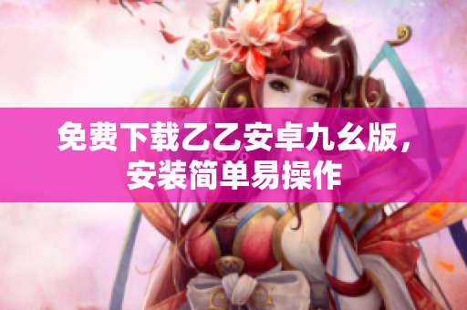 免费下载乙乙安卓九幺版，安装简单易操作