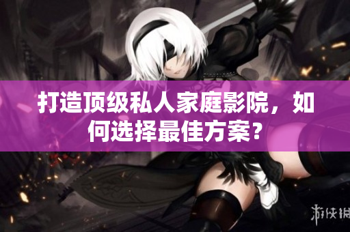 打造顶级私人家庭影院，如何选择最佳方案？