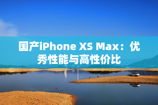 国产iPhone XS Max：优秀性能与高性价比