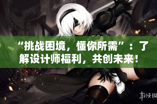 “挑战困境，懂你所需”：了解设计师福利，共创未来！