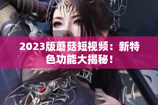 2023版蘑菇短视频：新特色功能大揭秘！