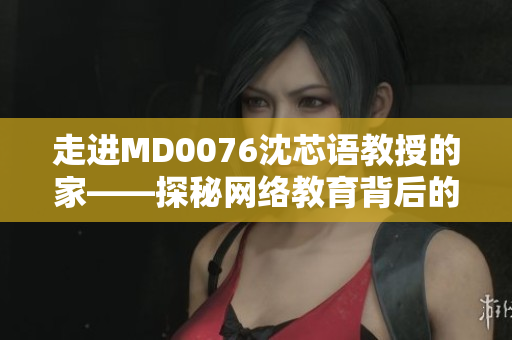 走进MD0076沈芯语教授的家——探秘网络教育背后的故事