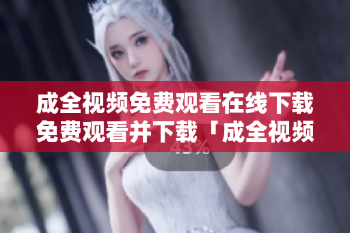 成全视频免费观看在线下载免费观看并下载「成全视频」完整版