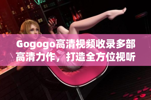 Gogogo高清视频收录多部高清力作，打造全方位视听享受