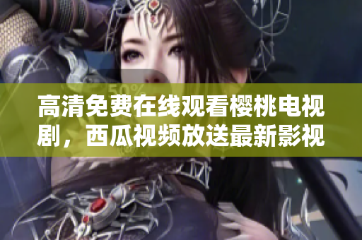 高清免费在线观看樱桃电视剧，西瓜视频放送最新影视大片