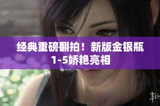 经典重磅翻拍！新版金银瓶1-5娇艳亮相