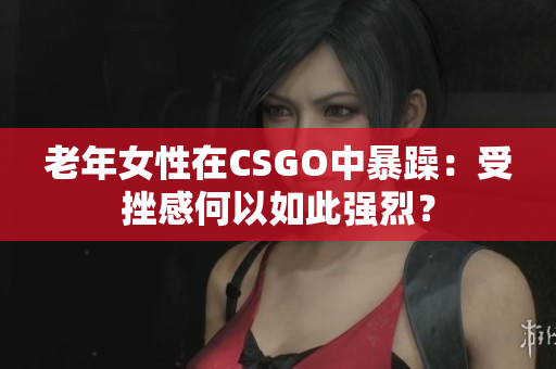 老年女性在CSGO中暴躁：受挫感何以如此强烈？
