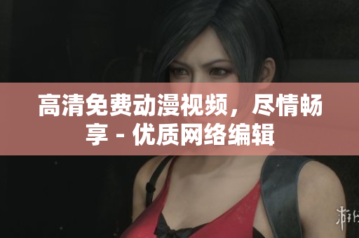 高清免费动漫视频，尽情畅享 - 优质网络编辑