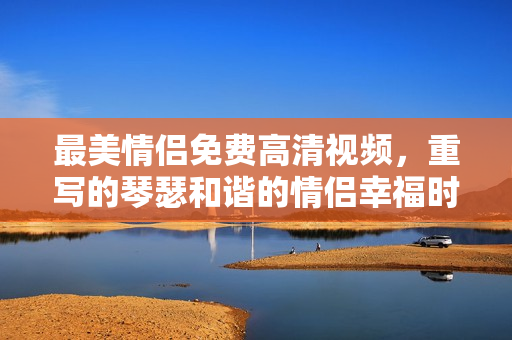 最美情侣免费高清视频，重写的琴瑟和谐的情侣幸福时光