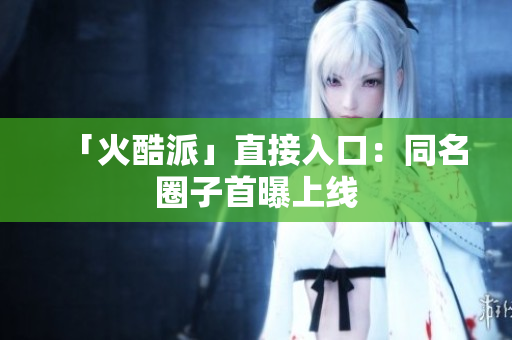 「火酷派」直接入口：同名圈子首曝上线