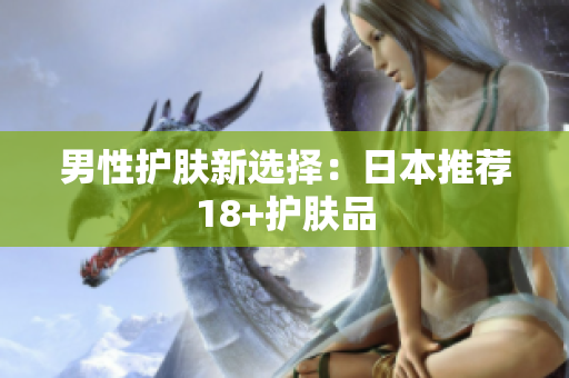 男性护肤新选择：日本推荐18+护肤品