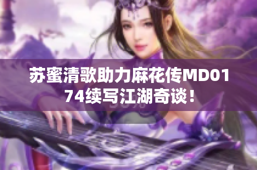 苏蜜清歌助力麻花传MD0174续写江湖奇谈！