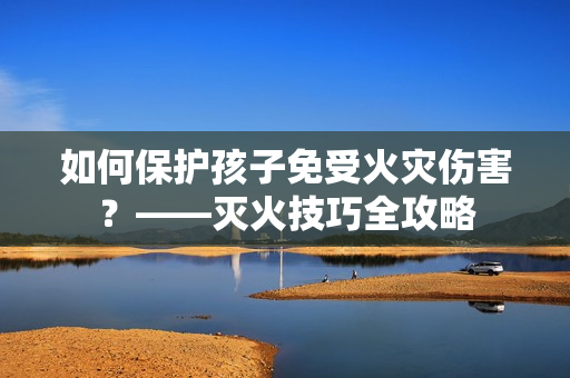 如何保护孩子免受火灾伤害？——灭火技巧全攻略
