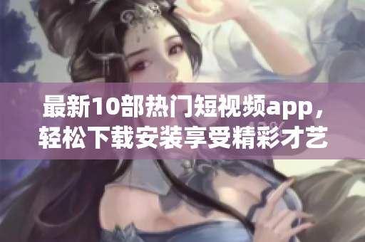 最新10部热门短视频app，轻松下载安装享受精彩才艺展示。