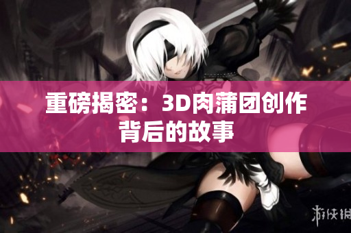 重磅揭密：3D肉蒲团创作背后的故事