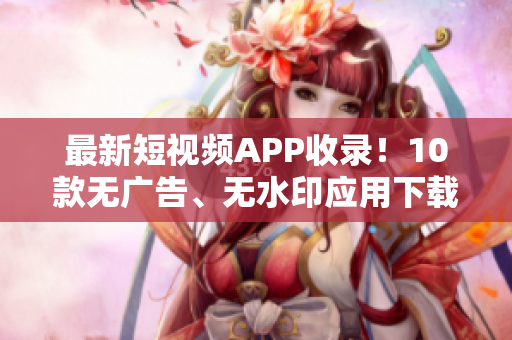 最新短视频APP收录！10款无广告、无水印应用下载推荐！