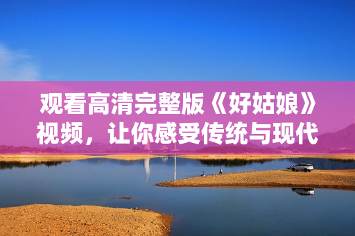 观看高清完整版《好姑娘》视频，让你感受传统与现代的碰撞！