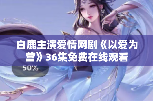 白鹿主演爱情网剧《以爱为营》36集免费在线观看