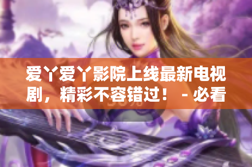 爱丫爱丫影院上线最新电视剧，精彩不容错过！ - 必看！爱丫爱丫影院最新电视剧等你来观赏
