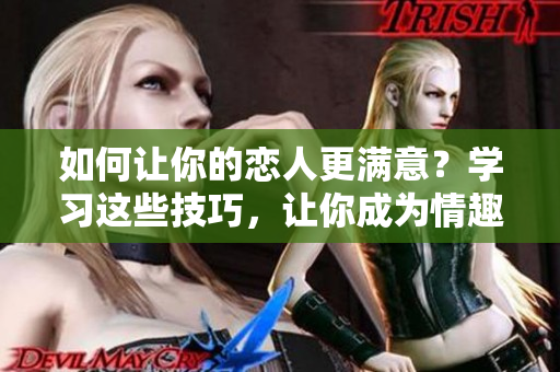 如何让你的恋人更满意？学习这些技巧，让你成为情趣高手！