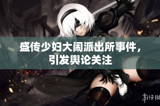 盛传少妇大闹派出所事件，引发舆论关注