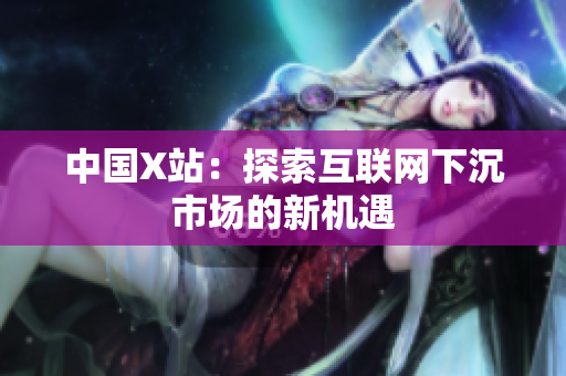 中国X站：探索互联网下沉市场的新机遇