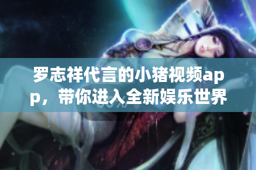 罗志祥代言的小猪视频app，带你进入全新娱乐世界