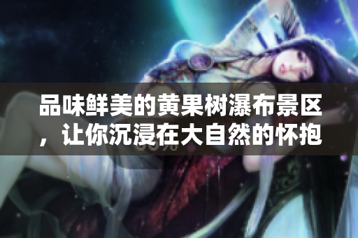 品味鲜美的黄果树瀑布景区，让你沉浸在大自然的怀抱