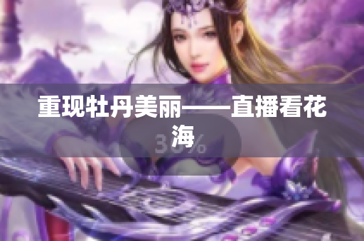 重现牡丹美丽——直播看花海