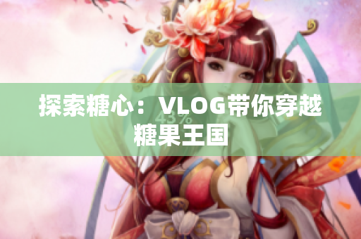 探索糖心：VLOG带你穿越糖果王国