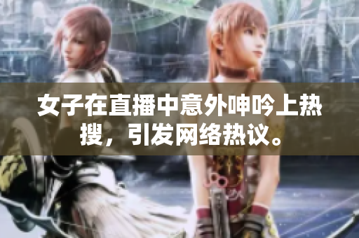 女子在直播中意外呻吟上热搜，引发网络热议。