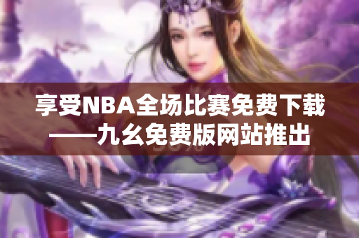 享受NBA全场比赛免费下载——九幺免费版网站推出