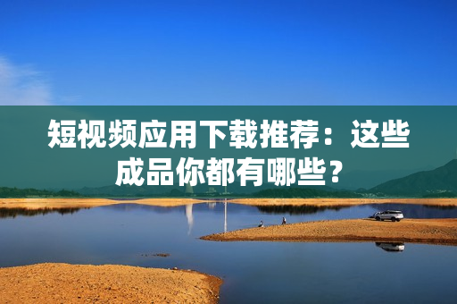 短视频应用下载推荐：这些成品你都有哪些？