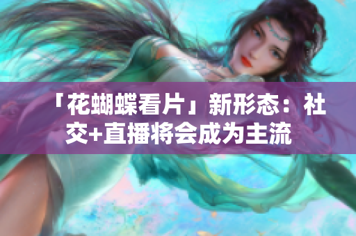 「花蝴蝶看片」新形态：社交+直播将会成为主流