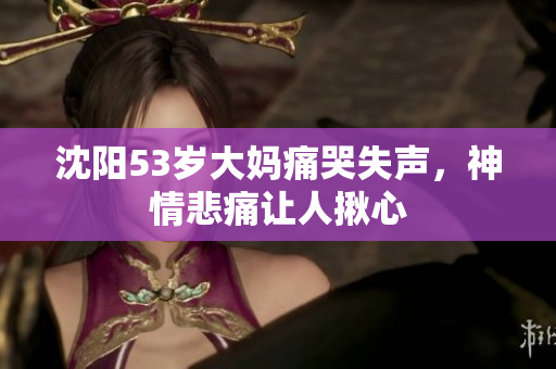 沈阳53岁大妈痛哭失声，神情悲痛让人揪心