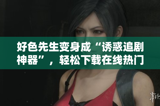 好色先生变身成“诱惑追剧神器”，轻松下载在线热门影视！