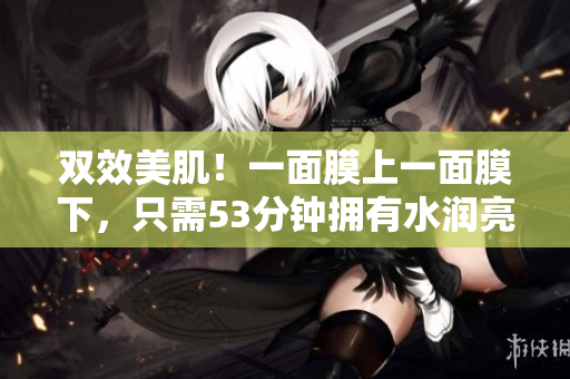 双效美肌！一面膜上一面膜下，只需53分钟拥有水润亮肤