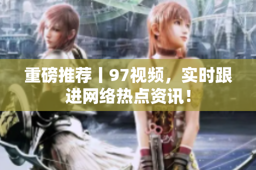 重磅推荐丨97视频，实时跟进网络热点资讯！