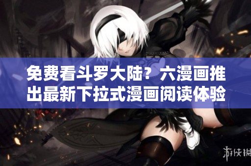 免费看斗罗大陆？六漫画推出最新下拉式漫画阅读体验