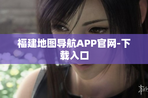 福建地图导航APP官网-下载入口