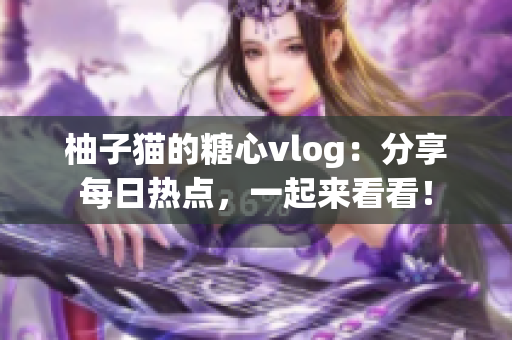 柚子猫的糖心vlog：分享每日热点，一起来看看！