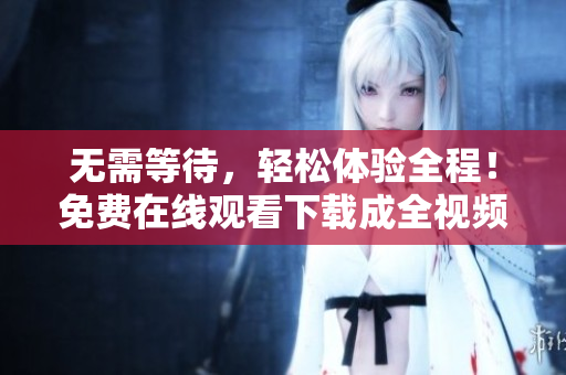 无需等待，轻松体验全程！免费在线观看下载成全视频