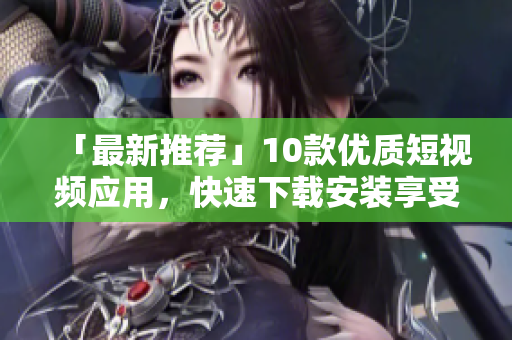 「最新推荐」10款优质短视频应用，快速下载安装享受视觉盛宴