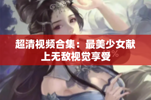 超清视频合集：最美少女献上无敌视觉享受