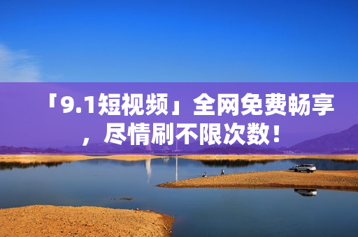 「9.1短视频」全网免费畅享，尽情刷不限次数！