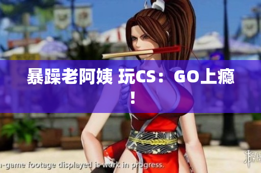 暴躁老阿姨 玩CS：GO上瘾！