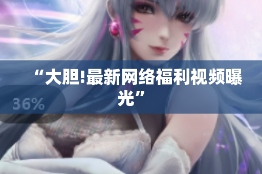 “大胆!最新网络福利视频曝光”