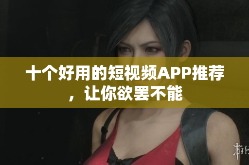 十个好用的短视频APP推荐，让你欲罢不能