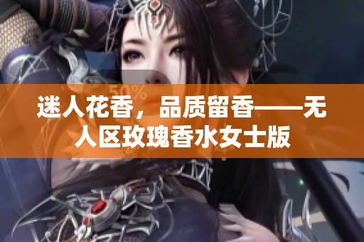 迷人花香，品质留香——无人区玫瑰香水女士版