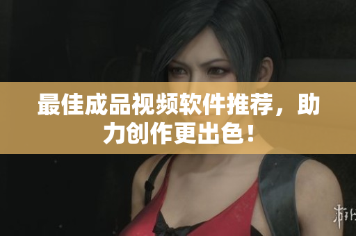 最佳成品视频软件推荐，助力创作更出色！